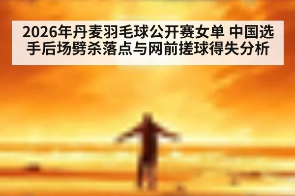 2026年丹麦羽毛球公开赛女单 中国选手后场劈杀落点与网前搓球得失分析